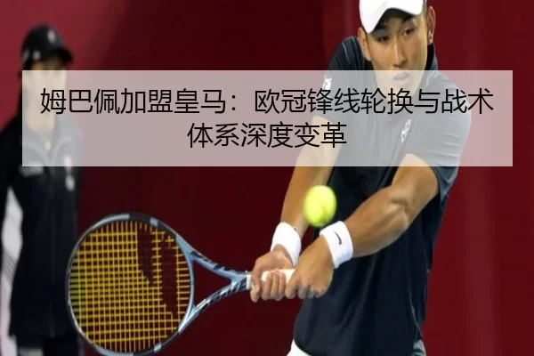 姆巴佩加盟皇马：欧冠锋线轮换与战术体系深度变革