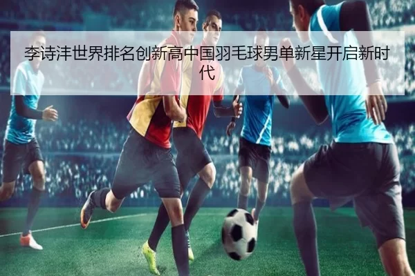 李诗沣世界排名创新高中国羽毛球男单新星开启新时代
